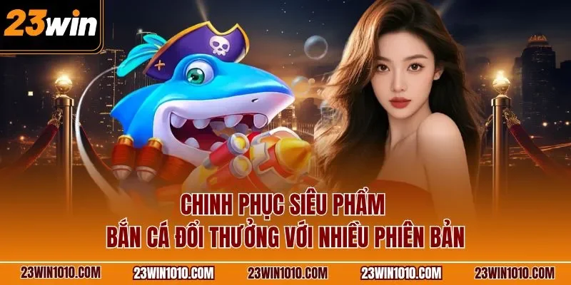 Chinh phục siêu phẩm bắn cá đổi thưởng với nhiều phiên bản